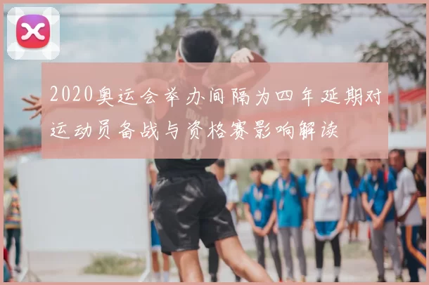 2020奥运会举办间隔为四年延期对运动员备战与资格赛影响解读