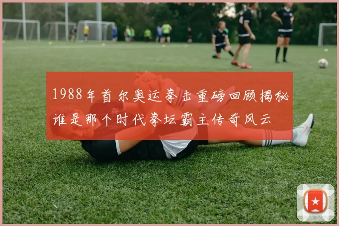 1988年首尔奥运拳击重磅回顾揭秘谁是那个时代拳坛霸主传奇风云