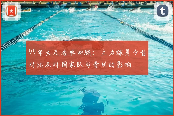 99年女足名单回顾：主力球员今昔对比及对国家队与青训的影响