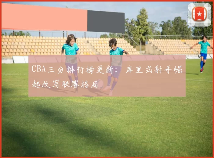 CBA三分排行榜更新：库里式射手崛起改写联赛格局