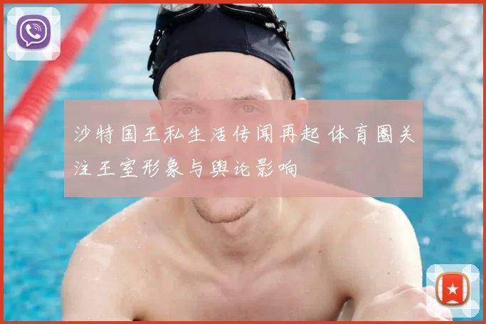 沙特国王私生活传闻再起 体育圈关注王室形象与舆论影响