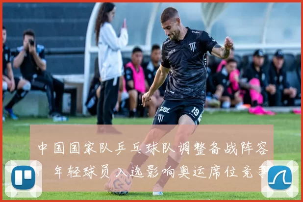 中国国家队乒乓球队调整备战阵容，年轻球员入选影响奥运席位竞争