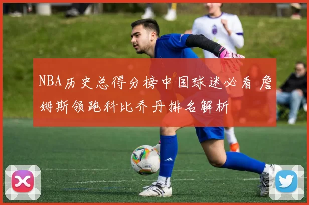 NBA历史总得分榜中国球迷必看 詹姆斯领跑科比乔丹排名解析