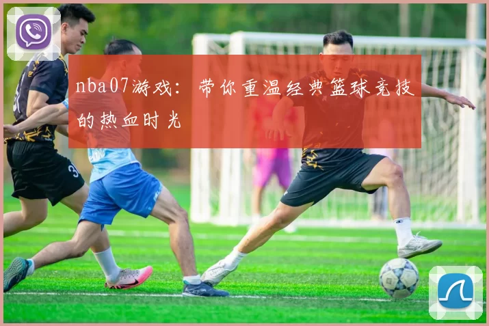 nba07游戏：带你重温经典篮球竞技的热血时光