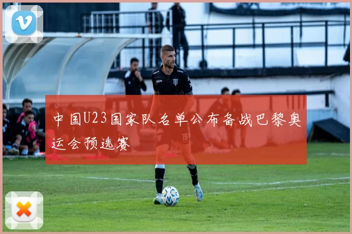 中国U23国家队名单公布备战巴黎奥运会预选赛