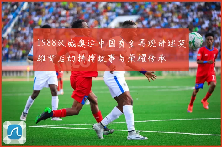 1988汉城奥运中国首金再现讲述英雄背后的拼搏故事与荣耀传承