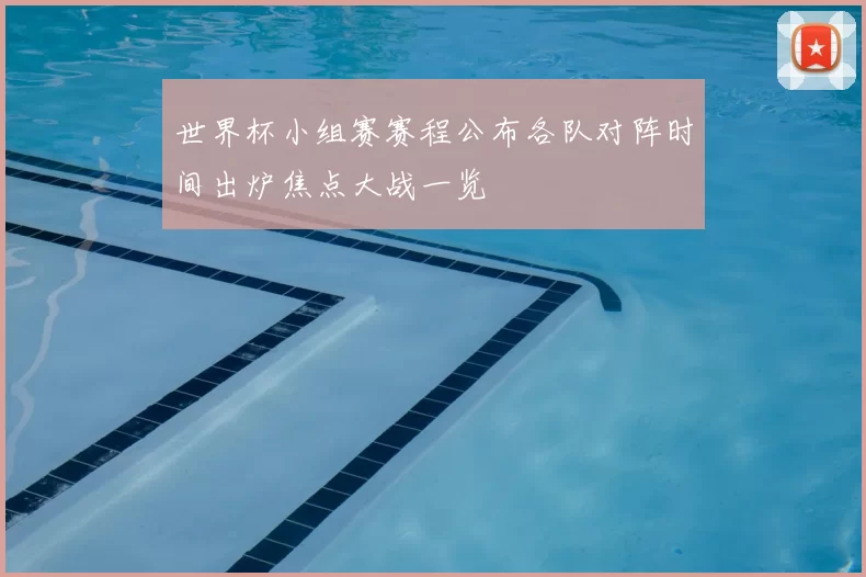 世界杯小组赛赛程公布各队对阵时间出炉焦点大战一览