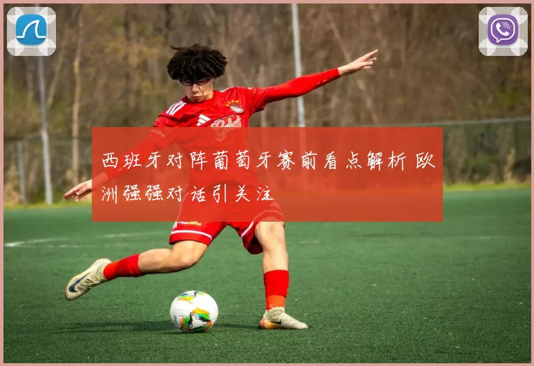 西班牙对阵葡萄牙赛前看点解析 欧洲强强对话引关注