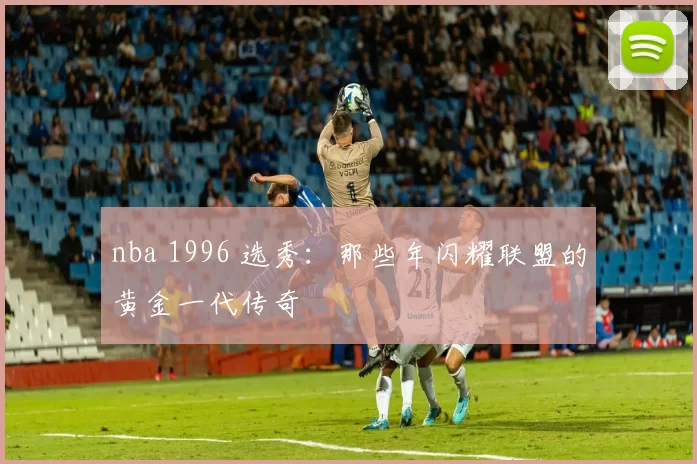 nba 1996 选秀：那些年闪耀联盟的黄金一代传奇
