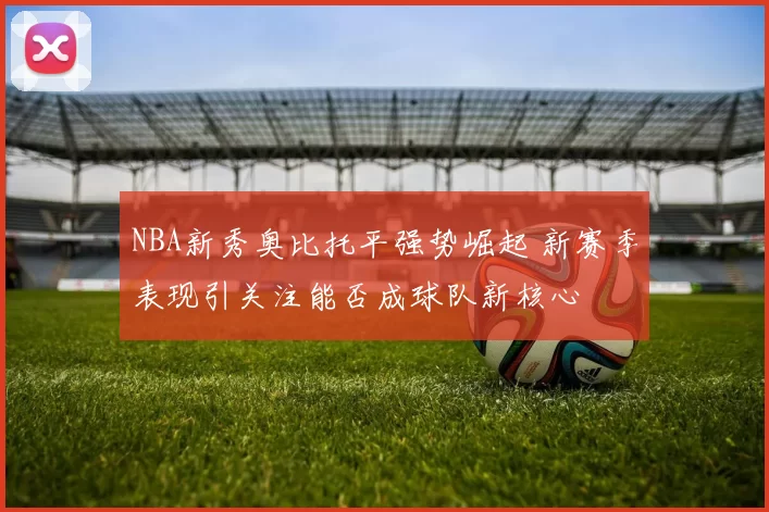 NBA新秀奥比托平强势崛起 新赛季表现引关注能否成球队新核心