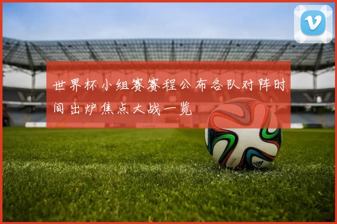 世界杯小组赛赛程公布各队对阵时间出炉焦点大战一览