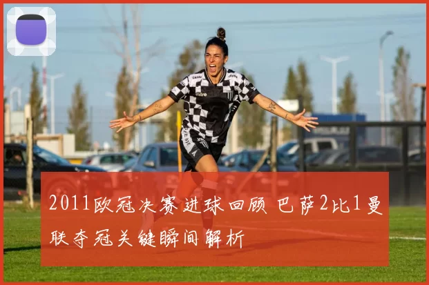 2011欧冠决赛进球回顾 巴萨2比1曼联夺冠关键瞬间解析