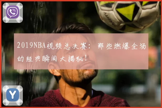 2019NBA视频总决赛：那些燃爆全场的经典瞬间大揭秘！