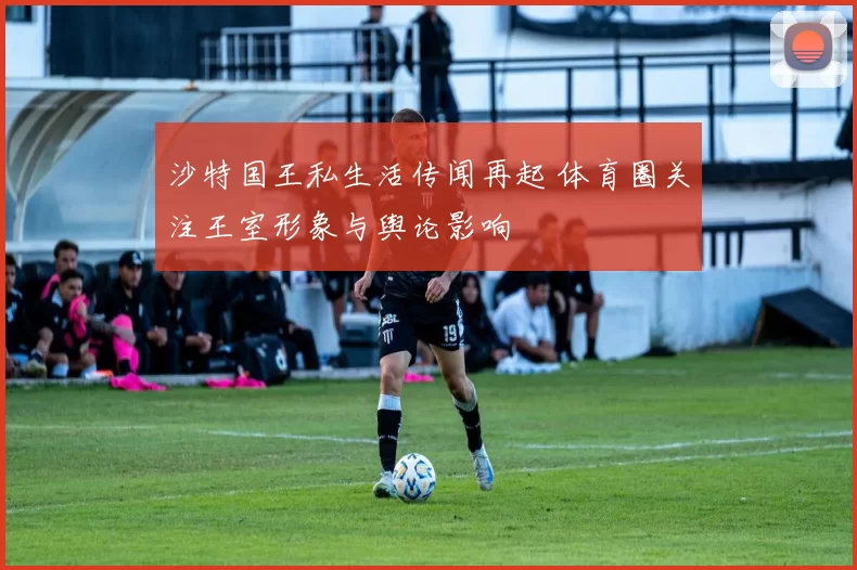 沙特国王私生活传闻再起 体育圈关注王室形象与舆论影响