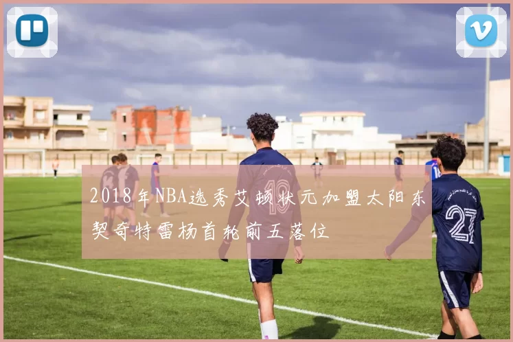 2018年NBA选秀艾顿状元加盟太阳东契奇特雷杨首轮前五落位