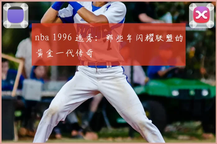 nba 1996 选秀：那些年闪耀联盟的黄金一代传奇