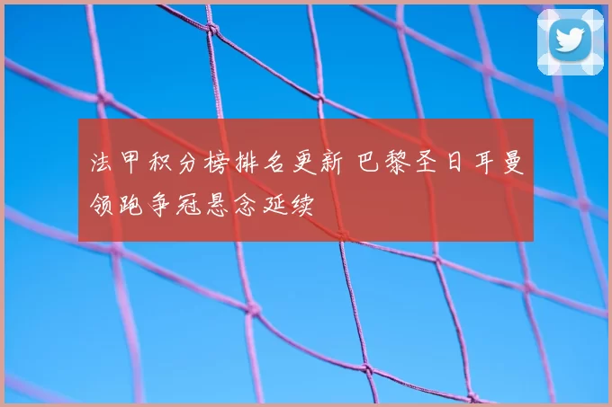 法甲积分榜排名更新 巴黎圣日耳曼领跑争冠悬念延续