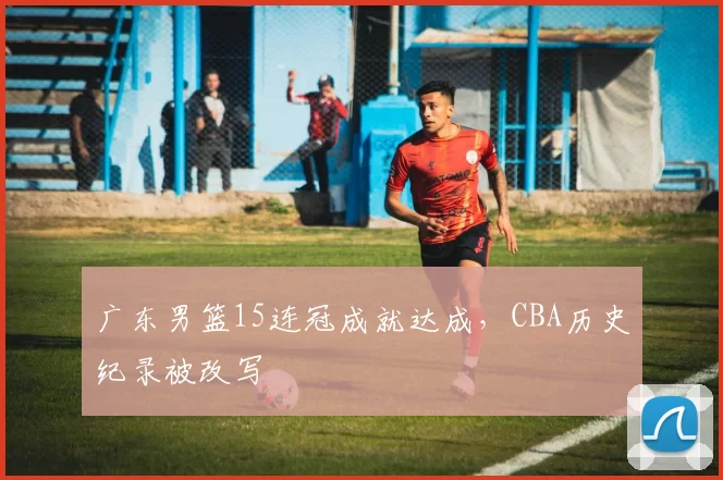 广东男篮15连冠成就达成，CBA历史纪录被改写