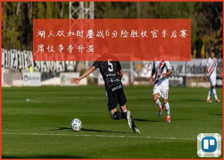 湖人双加时鏖战6分险胜收官季后赛席位争夺升温