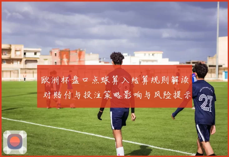 欧洲杯盘口点球算入结算规则解读 对赔付与投注策略影响与风险提示