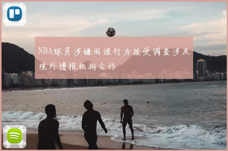 NBA球员涉嫌间谍行为接受调查涉及境外情报机构合作