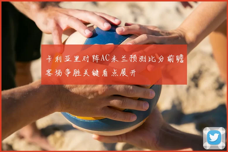 卡利亚里对阵AC米兰预测比分前瞻客场争胜关键看点展开