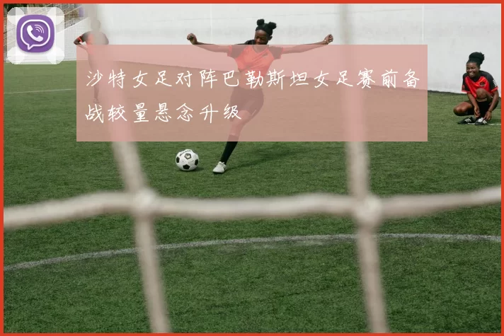 沙特女足对阵巴勒斯坦女足赛前备战较量悬念升级