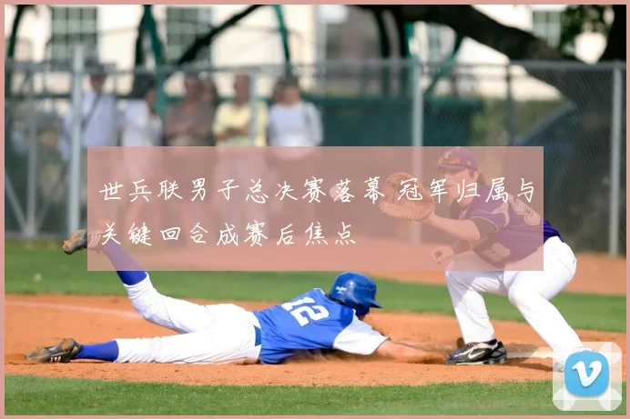 世兵联男子总决赛落幕 冠军归属与关键回合成赛后焦点