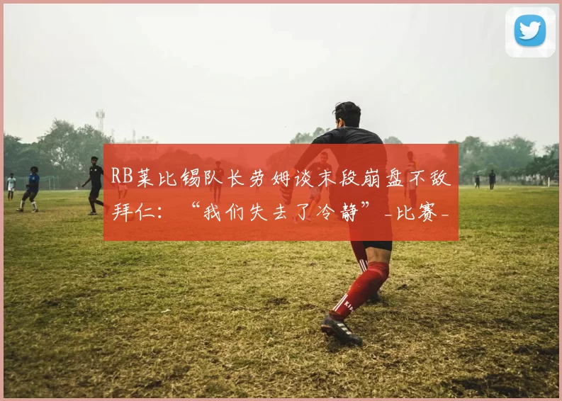RB莱比锡队长劳姆谈末段崩盘不敌拜仁：“我们失去了冷静”_比赛_德甲_优势