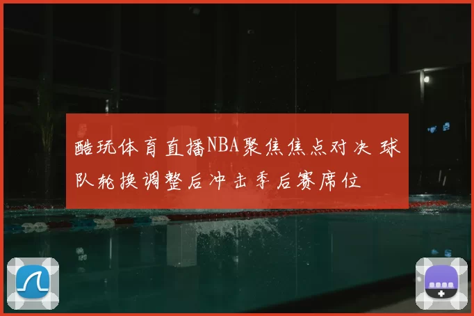 酷玩体育直播NBA聚焦焦点对决 球队轮换调整后冲击季后赛席位
