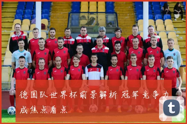 德国队世界杯前景解析 冠军竞争力成焦点看点