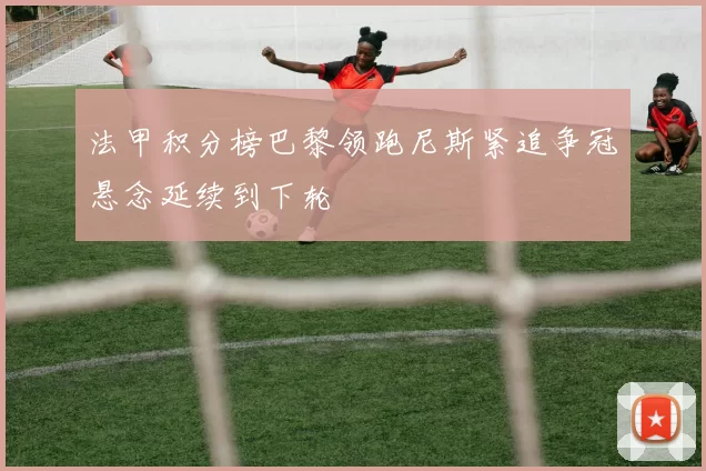 法甲积分榜巴黎领跑尼斯紧追争冠悬念延续到下轮
