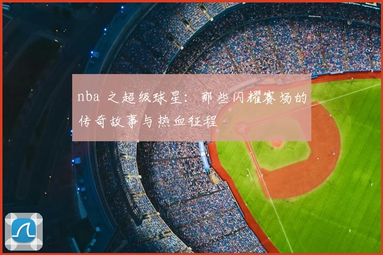nba 之超级球星：那些闪耀赛场的传奇故事与热血征程